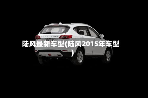 陆风最新车型(陆风2015年车型)