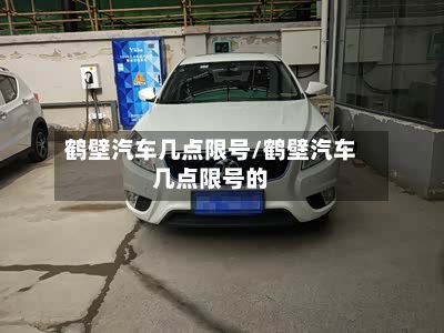 鹤壁汽车几点限号/鹤壁汽车几点限号的