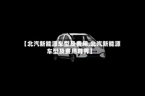 【北汽新能源车型及费用,北汽新能源车型及费用尊界】