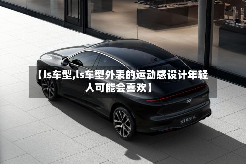 【ls车型,ls车型外表的运动感设计年轻人可能会喜欢】-第2张图片