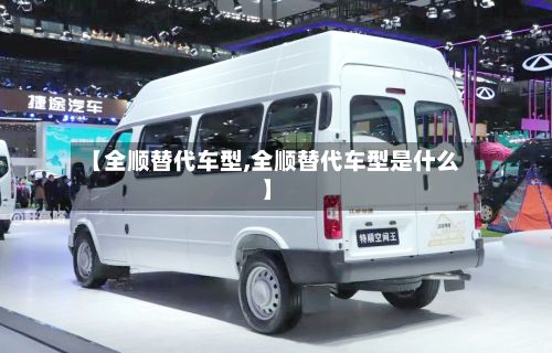 【全顺替代车型,全顺替代车型是什么】