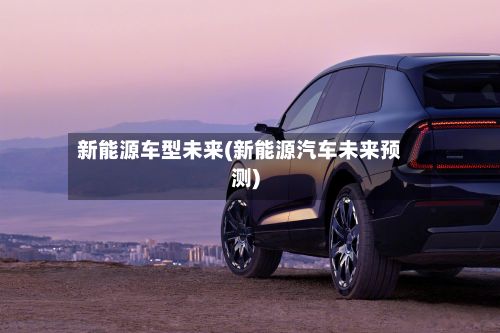 新能源车型未来(新能源汽车未来预测)