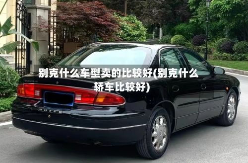 别克什么车型卖的比较好(别克什么轿车比较好)