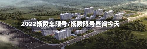 2022杨陵车限号/杨陵限号查询今天-第3张图片
